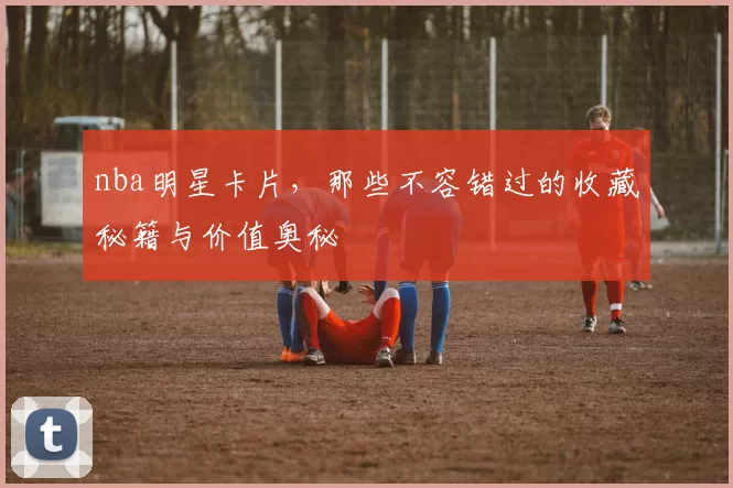 nba明星卡片，那些不容错过的收藏秘籍与价值奥秘