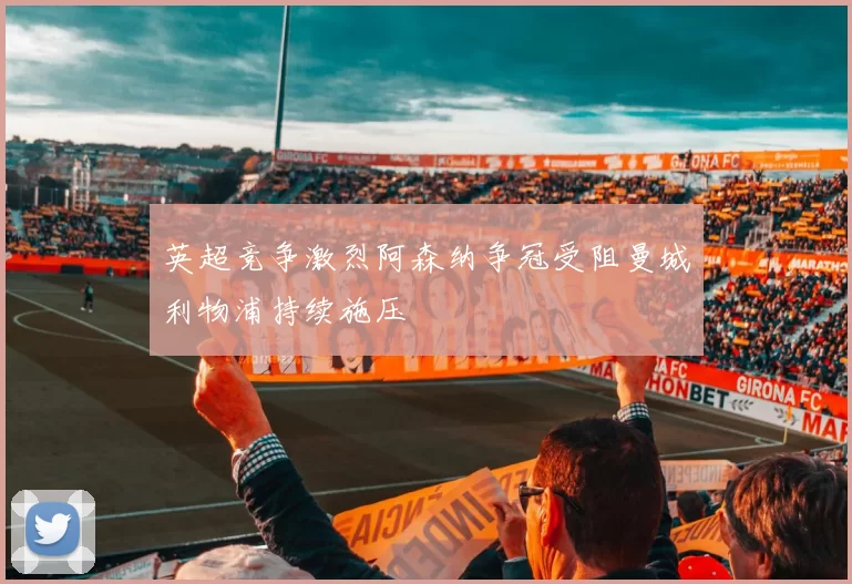 英超竞争激烈阿森纳争冠受阻曼城利物浦持续施压