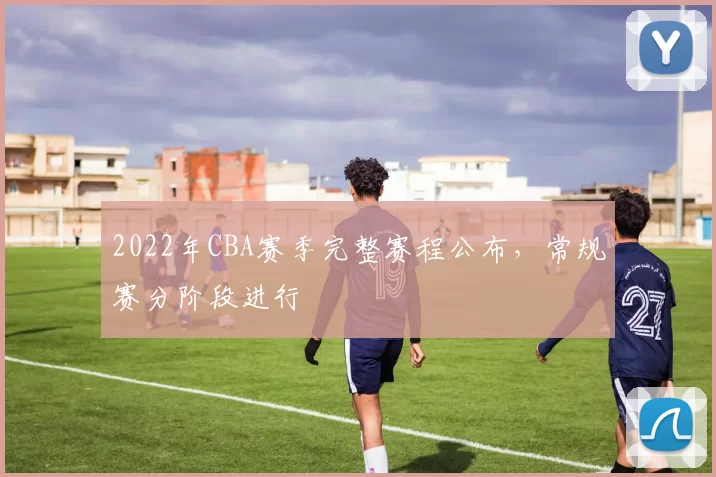 2022年CBA赛季完整赛程公布，常规赛分阶段进行