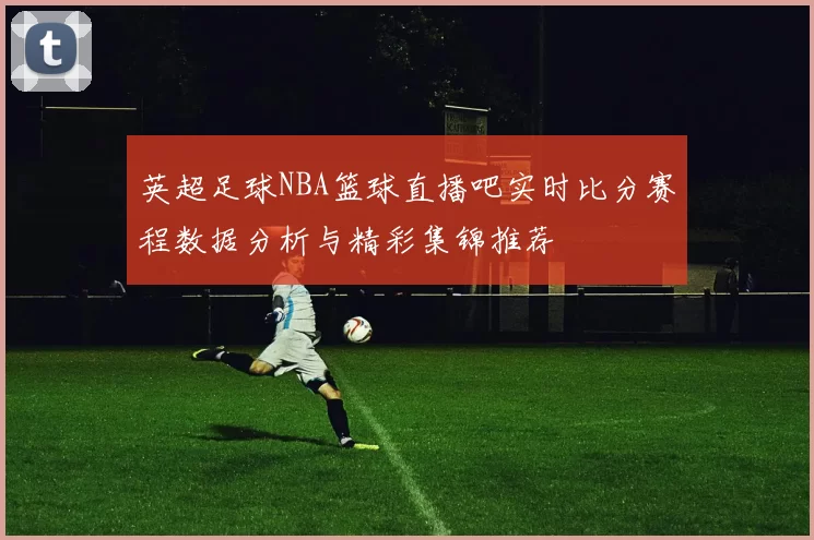 英超足球NBA篮球直播吧实时比分赛程数据分析与精彩集锦推荐