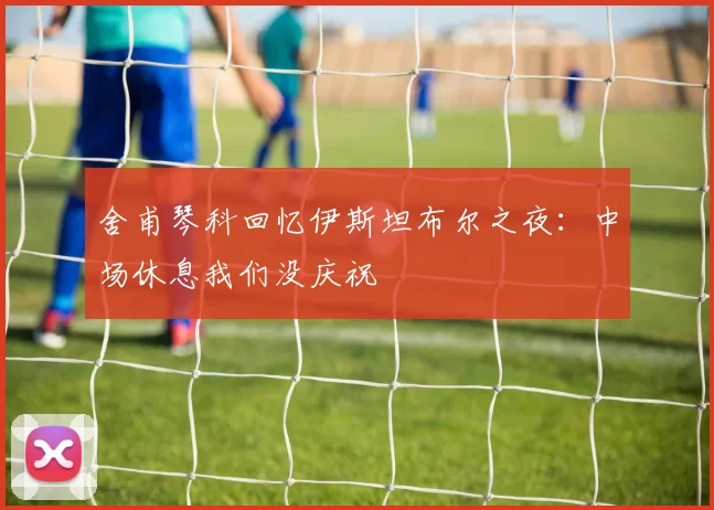 舍甫琴科回忆伊斯坦布尔之夜：中场休息我们没庆祝