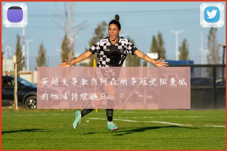 英超竞争激烈阿森纳争冠受阻曼城利物浦持续施压