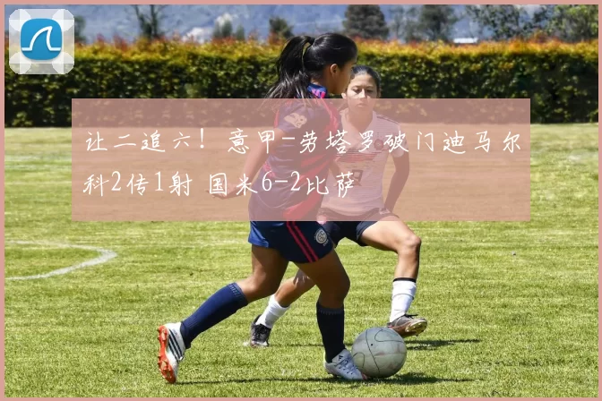 让二追六!意甲-劳塔罗破门迪马尔科2传1射 国米6-2比萨