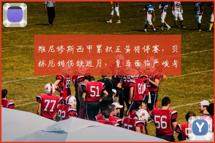 维尼修斯西甲累积五黄将停赛，贝林厄姆伤缺近月，皇马面临严峻考验_比赛_进攻_中场