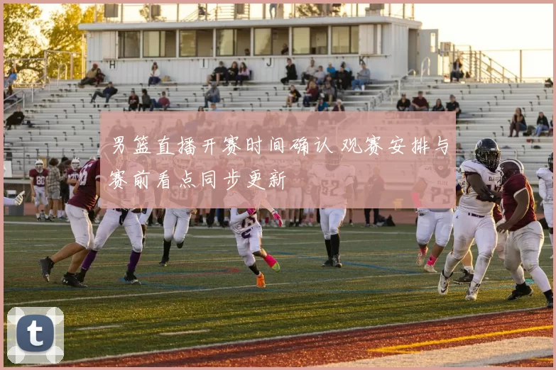 男篮直播开赛时间确认 观赛安排与赛前看点同步更新