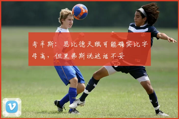 考辛斯:恩比德天赋可能确实比字母高,但里弗斯说这话不妥