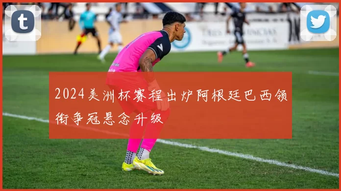 2024美洲杯赛程出炉阿根廷巴西领衔争冠悬念升级