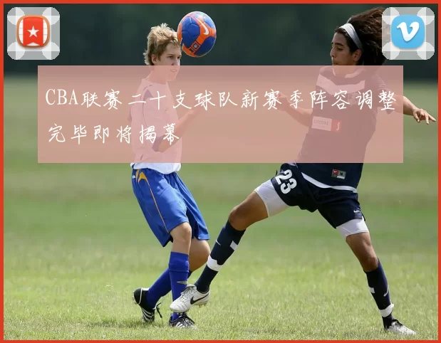 CBA联赛二十支球队新赛季阵容调整完毕即将揭幕