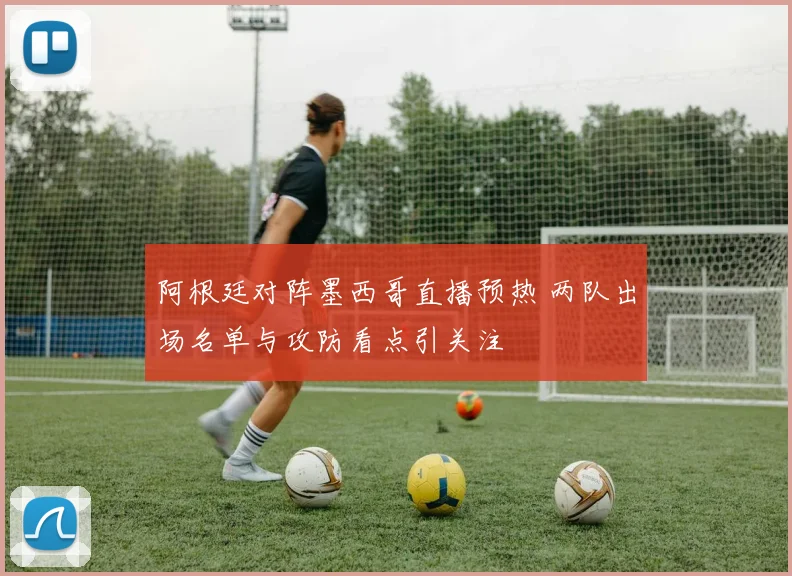 阿根廷对阵墨西哥直播预热 两队出场名单与攻防看点引关注