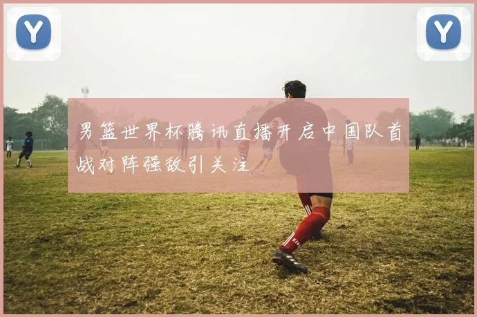 男篮世界杯腾讯直播开启中国队首战对阵强敌引关注