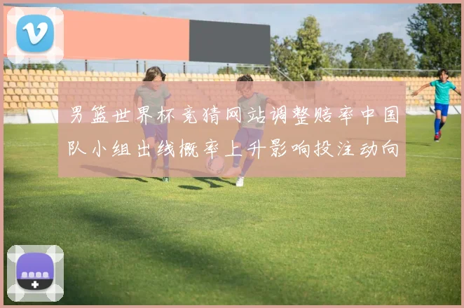 男篮世界杯竞猜网站调整赔率中国队小组出线概率上升影响投注动向