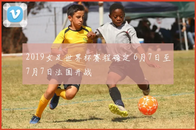 2019女足世界杯赛程确定 6月7日至7月7日法国开战