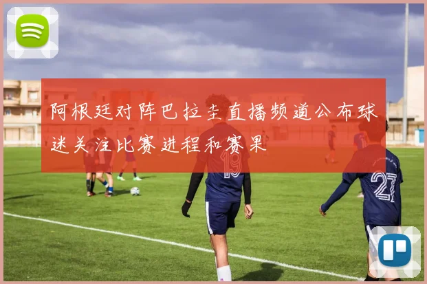 阿根廷对阵巴拉圭直播频道公布球迷关注比赛进程和赛果