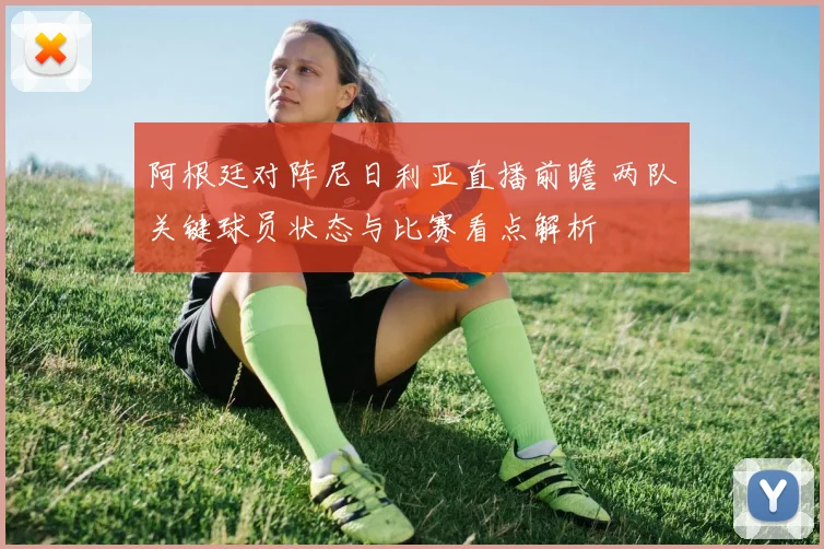 阿根廷对阵尼日利亚直播前瞻 两队关键球员状态与比赛看点解析