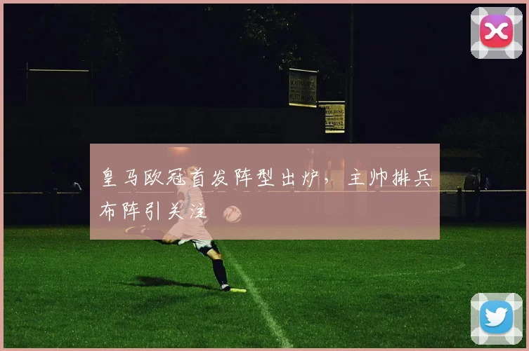 皇马欧冠首发阵型出炉,主帅排兵布阵引关注