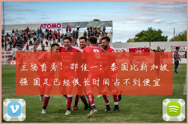 主场首秀！邵佳一：泰国比新加坡强 国足已经很长时间占不到便宜