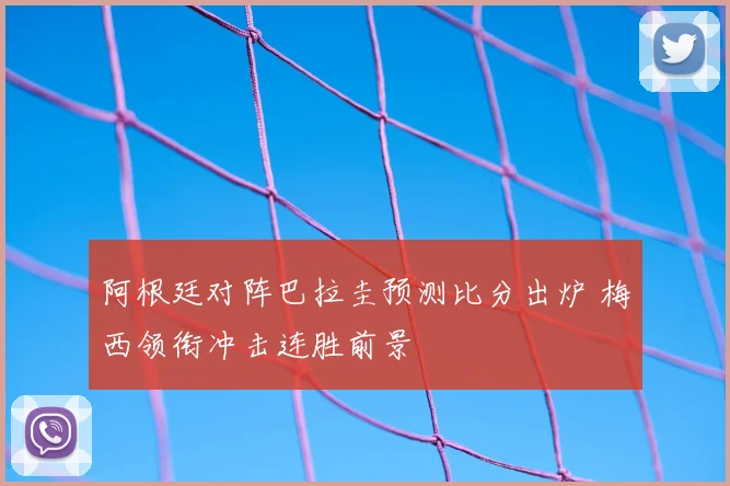 阿根廷对阵巴拉圭预测比分出炉 梅西领衔冲击连胜前景