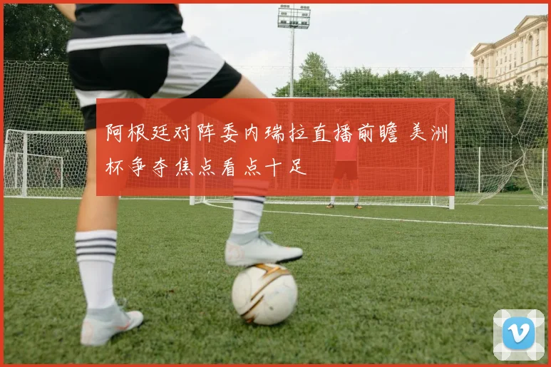 阿根廷对阵委内瑞拉直播前瞻 美洲杯争夺焦点看点十足
