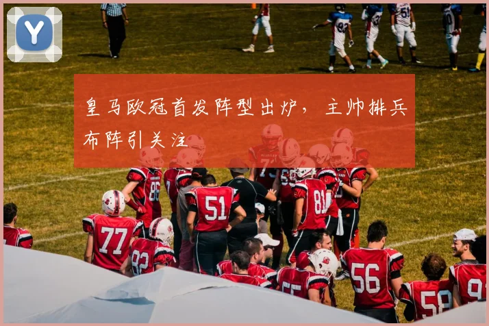 皇马欧冠首发阵型出炉,主帅排兵布阵引关注