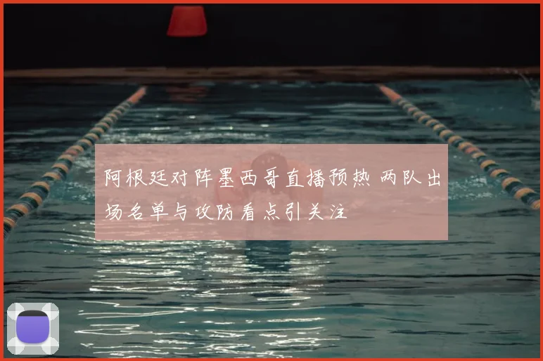 阿根廷对阵墨西哥直播预热 两队出场名单与攻防看点引关注