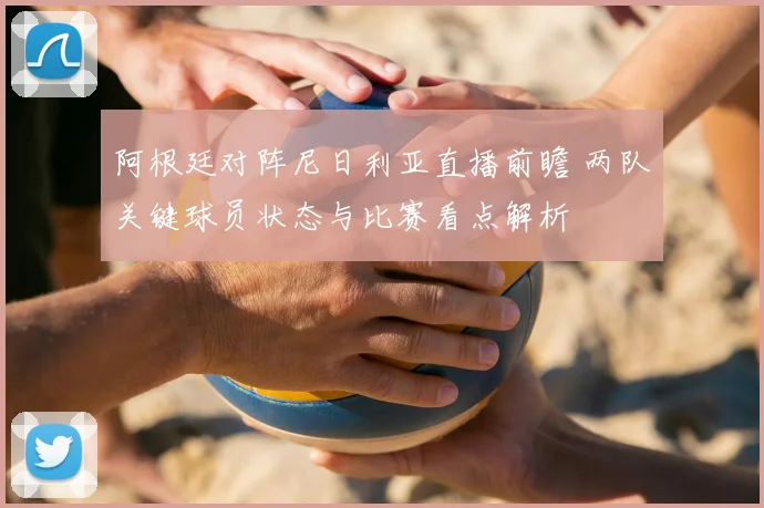 阿根廷对阵尼日利亚直播前瞻 两队关键球员状态与比赛看点解析