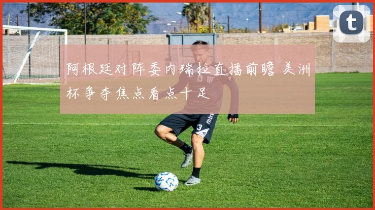 阿根廷对阵委内瑞拉直播前瞻 美洲杯争夺焦点看点十足