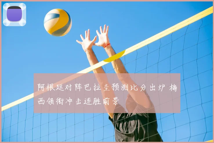 阿根廷对阵巴拉圭预测比分出炉 梅西领衔冲击连胜前景