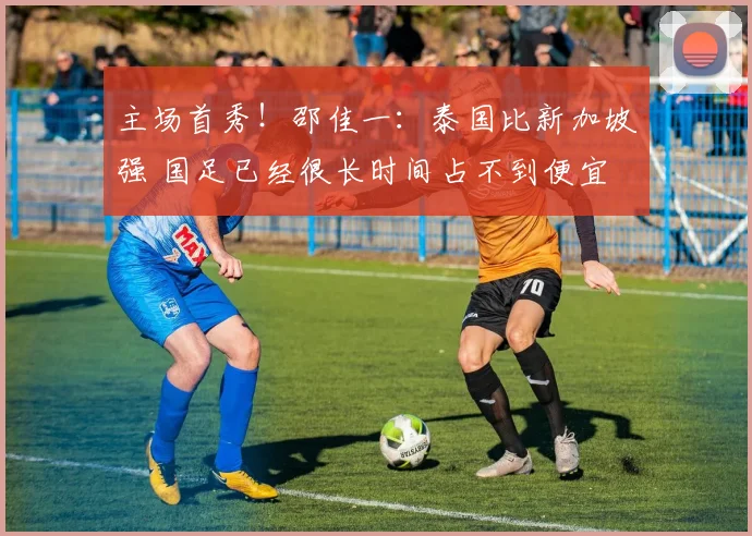 主场首秀！邵佳一：泰国比新加坡强 国足已经很长时间占不到便宜