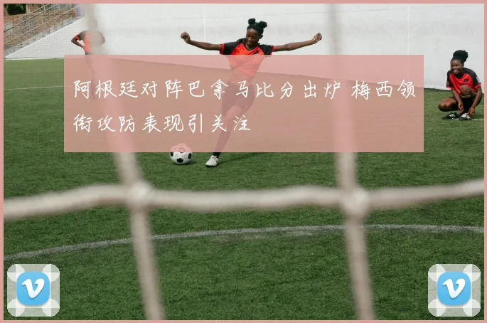 阿根廷对阵巴拿马比分出炉 梅西领衔攻防表现引关注