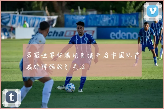 男篮世界杯腾讯直播开启中国队首战对阵强敌引关注