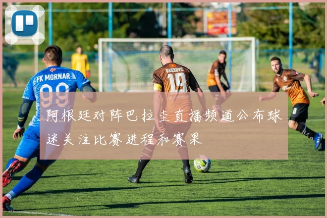 阿根廷对阵巴拉圭直播频道公布球迷关注比赛进程和赛果