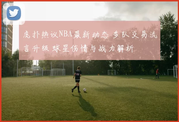 虎扑热议NBA最新动态 多队交易流言升级 球星伤情与战力解析