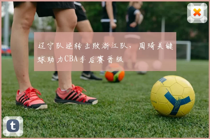 辽宁队逆转击败浙江队，周琦关键球助力CBA季后赛晋级