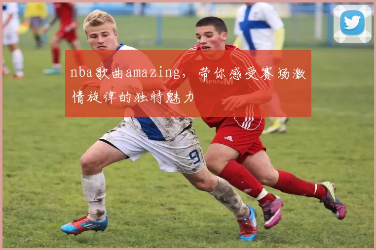 nba歌曲amazing，带你感受赛场激情旋律的独特魅力