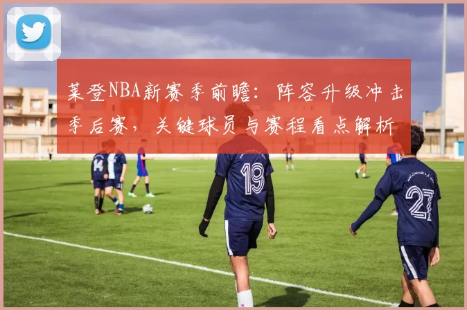 莱登NBA新赛季前瞻:阵容升级冲击季后赛,关键球员与赛程看点解析