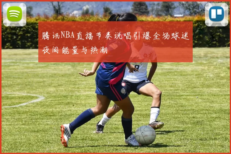 腾讯NBA直播节奏说唱引爆全场球迷夜间能量与热潮