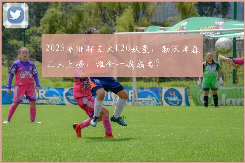 2025非洲杯五大U20妖星，勒沃库森三人上榜，谁会一战成名？