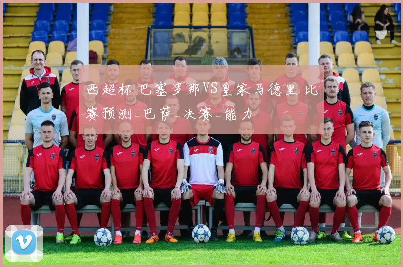 西超杯 巴塞罗那VS皇家马德里 比赛预测_巴萨_决赛_能力