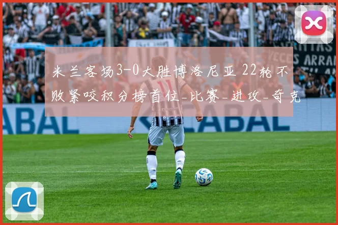 米兰客场3-0大胜博洛尼亚 22轮不败紧咬积分榜首位_比赛_进攻_奇克