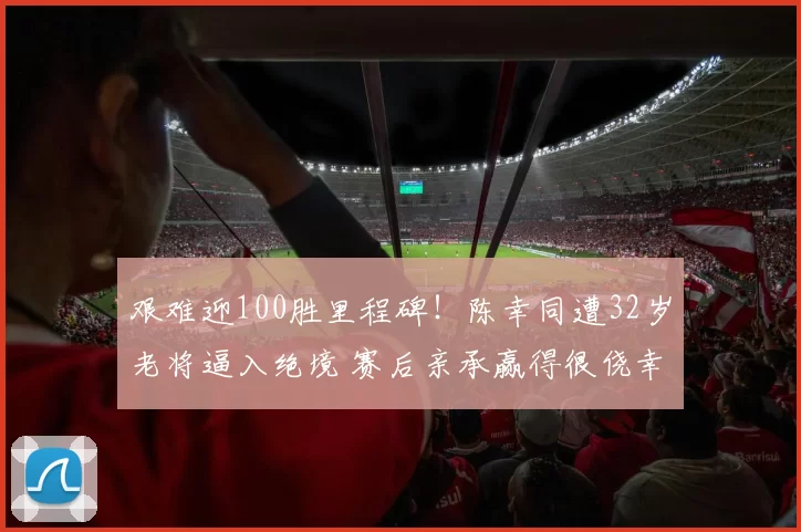 艰难迎100胜里程碑！陈幸同遭32岁老将逼入绝境 赛后亲承赢得很侥幸