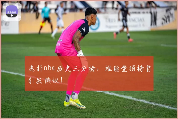 虎扑nba历史三分榜,谁能登顶榜首引发热议!