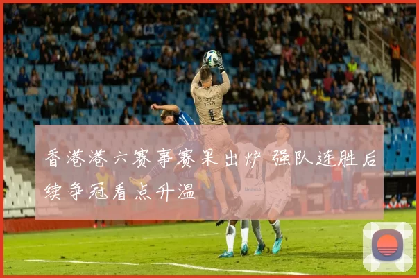 香港港六赛事赛果出炉 强队连胜后续争冠看点升温