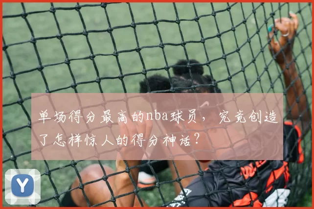 单场得分最高的nba球员，究竟创造了怎样惊人的得分神话？