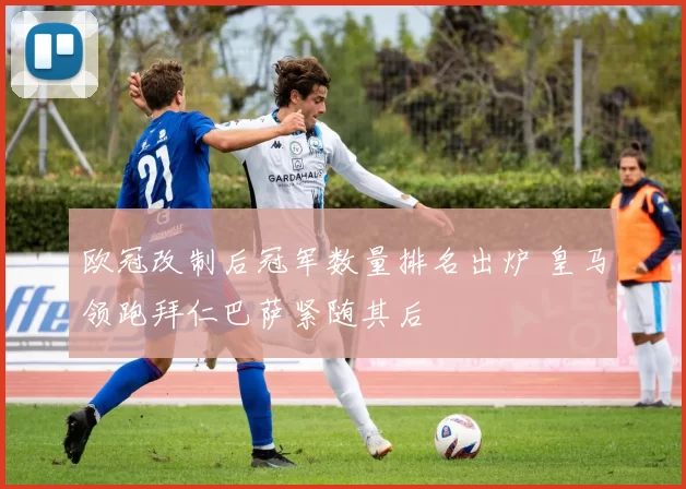 欧冠改制后冠军数量排名出炉 皇马领跑拜仁巴萨紧随其后