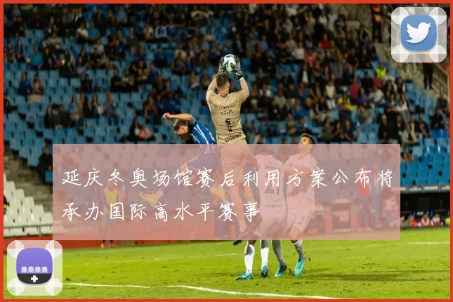 延庆冬奥场馆赛后利用方案公布将承办国际高水平赛事