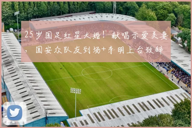 25岁国足红星大婚！献唱示爱美妻，国安众队友到场+李明上台致辞