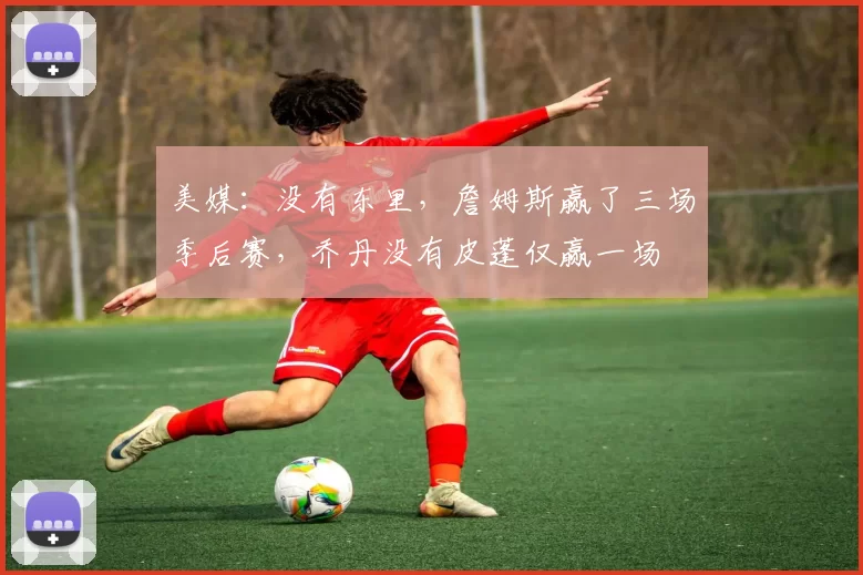 美媒：没有东里，詹姆斯赢了三场季后赛，乔丹没有皮蓬仅赢一场