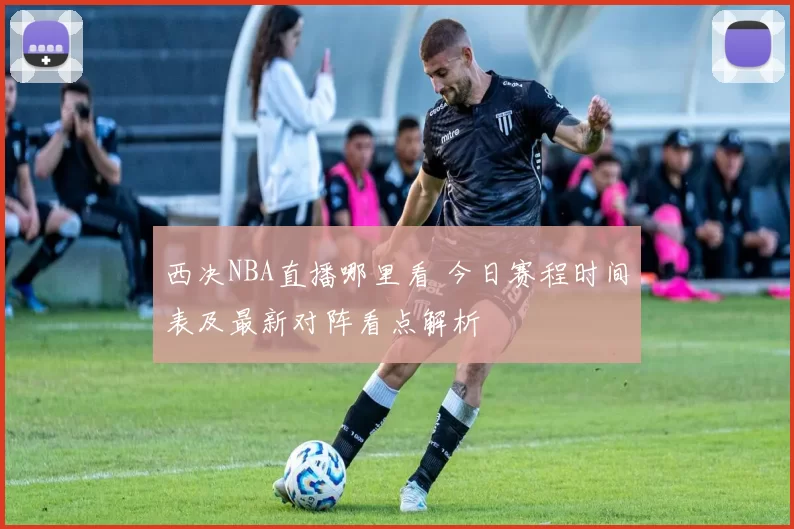 西决NBA直播哪里看 今日赛程时间表及最新对阵看点解析
