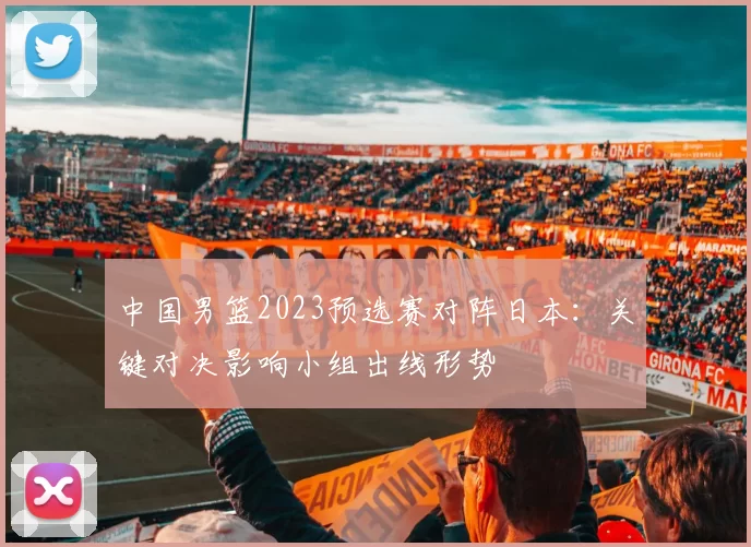 中国男篮2023预选赛对阵日本：关键对决影响小组出线形势