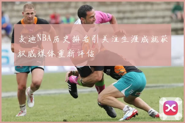 麦迪NBA历史排名引关注生涯成就获权威媒体重新评估